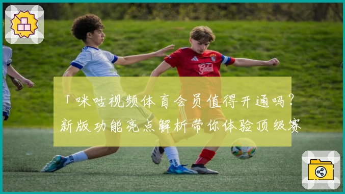 「咪咕视频体育会员值得开通吗？新版功能亮点解析带你体验顶级赛事视觉盛宴」
