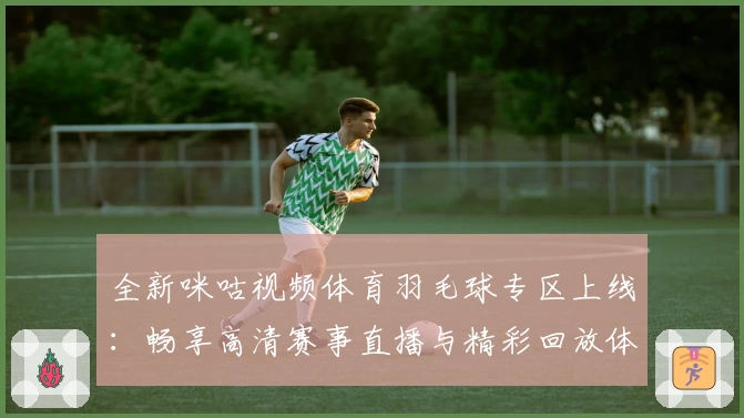 全新咪咕视频体育羽毛球专区上线：畅享高清赛事直播与精彩回放体验