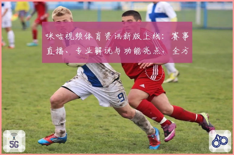咪咕视频体育资讯新版上线：赛事直播、专业解说与功能亮点，全方位提升观赛体验
