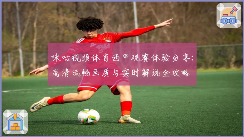 咪咕视频体育西甲观赛体验分享:高清流畅画质与实时解说全攻略