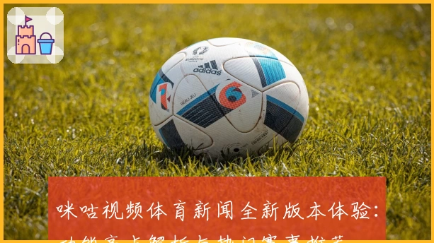 咪咕视频体育新闻全新版本体验：功能亮点解析与热门赛事推荐