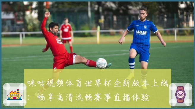 咪咕视频体育世界杯全新版本上线:畅享高清流畅赛事直播体验