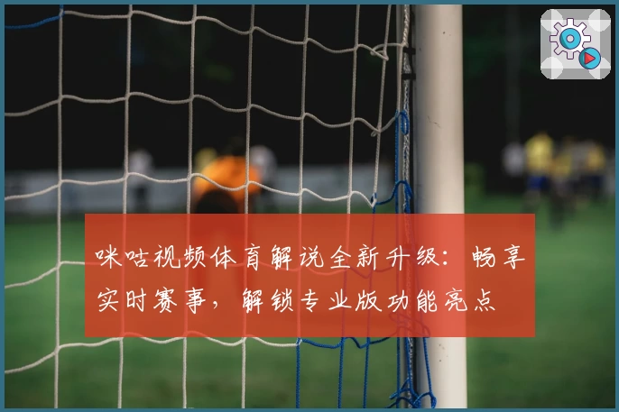 咪咕视频体育解说全新升级：畅享实时赛事，解锁专业版功能亮点