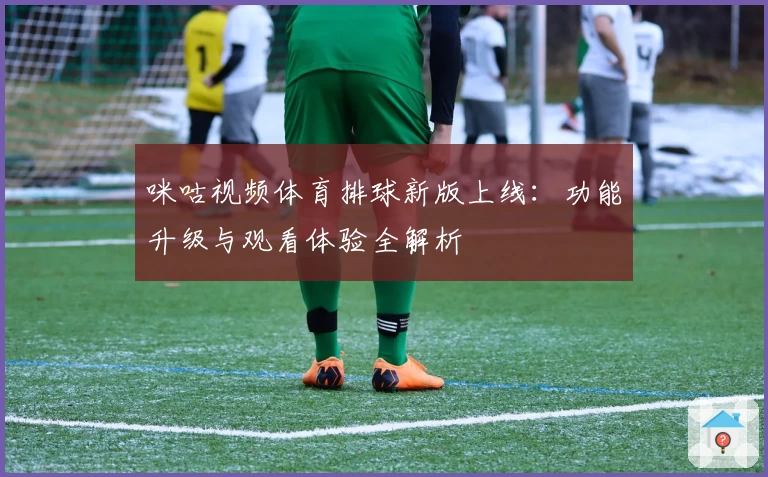 咪咕视频体育排球新版上线：功能升级与观看体验全解析