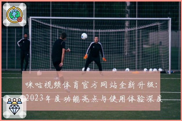 咪咕视频体育官方网站全新升级：2023年度功能亮点与使用体验深度测评