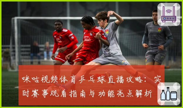 咪咕视频体育乒乓球直播攻略：实时赛事观看指南与功能亮点解析