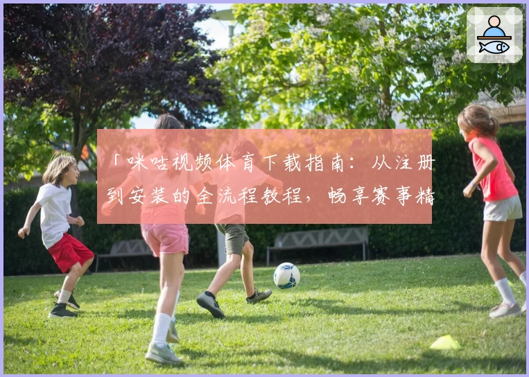 「咪咕视频体育下载指南：从注册到安装的全流程教程，畅享赛事精彩」
