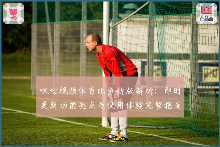 咪咕视频体育比分新版解析:即时更新功能亮点与使用体验完整指南