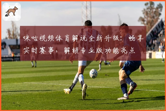 咪咕视频体育解说全新升级：畅享实时赛事，解锁专业版功能亮点
