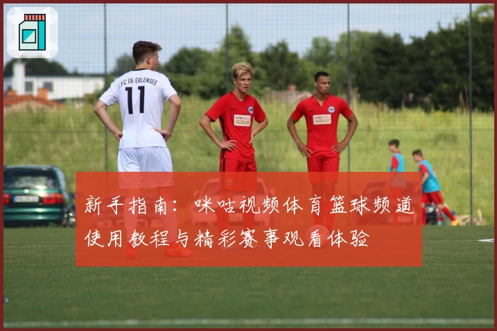 新手指南：咪咕视频体育篮球频道使用教程与精彩赛事观看体验