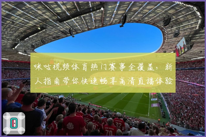 咪咕视频体育热门赛事全覆盖，新人指南带你快速畅享高清直播体验