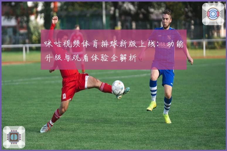 咪咕视频体育排球新版上线：功能升级与观看体验全解析