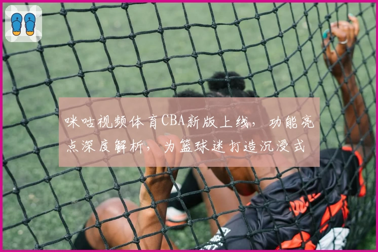 咪咕视频体育CBA新版上线，功能亮点深度解析，为篮球迷打造沉浸式观赛体验